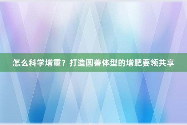 怎么科学增重？打造圆善体型的增肥要领共享